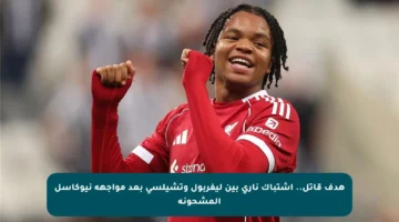 هدف قاتل.. اشتباك ناري بين ليفربول وتشيلسي بعد مواجهة نيوكاسل المشحونة